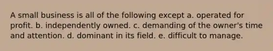 A small business is all of the following except a. operated for profit. b. independently owned. c. demanding of the owner's time and attention. d. dominant in its field. e. difficult to manage.