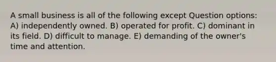 A small business is all of the following except Question options: A) independently owned. B) operated for profit. C) dominant in its field. D) difficult to manage. E) demanding of the owner's time and attention.