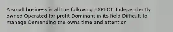 A small business is all the following EXPECT: Independently owned Operated for profit Dominant in its field Difficult to manage Demanding the owns time and attention