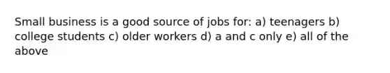 Small business is a good source of jobs for: a) teenagers b) college students c) older workers d) a and c only e) all of the above