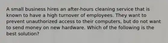 A small business hires an after-hours cleaning service that is known to have a high turnover of employees. They want to prevent unauthorized access to their computers, but do not want to send money on new hardware. Which of the following is the best solution?