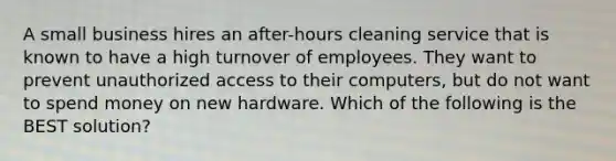 A small business hires an after-hours cleaning service that is known to have a high turnover of employees. They want to prevent unauthorized access to their computers, but do not want to spend money on new hardware. Which of the following is the BEST solution?