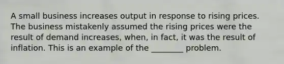 A small business increases output in response to rising prices. The business mistakenly assumed the rising prices were the result of demand increases, when, in fact, it was the result of inflation. This is an example of the ________ problem.