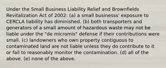 Under the Small Business Liability Relief and Brownfields Revitalization Act of 2002: (a) a small businesss' exposure to CERCLA liability has diminished. (b) both transporters and generators of a small amount of hazardous waste may not be liable under the "de micromis" defense if their contributions were small. (c) landowners who own property contiguous to contaminated land are not liable unless they do contribute to it or fail to reasonably monitor the contamination. (d) all of the above. (e) none of the above.