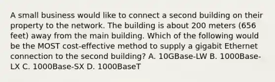 A small business would like to connect a second building on their property to the network. The building is about 200 meters (656 feet) away from the main building. Which of the following would be the MOST cost-effective method to supply a gigabit Ethernet connection to the second building? A. 10GBase-LW B. 1000Base-LX C. 1000Base-SX D. 1000BaseT