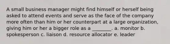 A small business manager might find himself or herself being asked to attend events and serve as the face of the company more often than him or her counterpart at a large organization, giving him or her a bigger role as a ________. a. monitor b. spokesperson c. liaison d. resource allocator e. leader