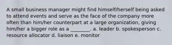 A small business manager might find himself/herself being asked to attend events and serve as the face of the company more often than him/her counterpart at a large organization, giving him/her a bigger role as a ________. a. leader b. spokesperson c. resource allocator d. liaison e. monitor