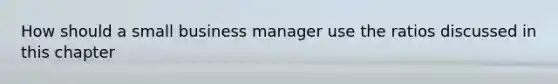 How should a small business manager use the ratios discussed in this chapter