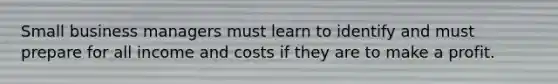 Small business managers must learn to identify and must prepare for all income and costs if they are to make a profit.