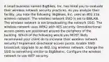 A small business named BigBikes, Inc. has hired you to evaluate their wireless network security practices. As you analyze their facility, you note the following: BigBikes, Inc. uses an 802.11a wireless network. The wireless network SSID is set to BWLAN. The wireless network is not broadcasting the network SSID. The wireless network uses WPA2 with AES security. Omnidirectional access points are positioned around the periphery of the building. Which of the following would you MOST likely recommend your client do to increase their wireless network security? Implement directional access points. Enable SSID broadcast. Upgrade to an 802.11g wireless network. Change the SSID to something similar to BigBikeInc. Configure the wireless network to use WEP security.