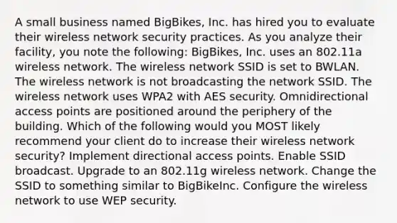 A small business named BigBikes, Inc. has hired you to evaluate their wireless network security practices. As you analyze their facility, you note the following: BigBikes, Inc. uses an 802.11a wireless network. The wireless network SSID is set to BWLAN. The wireless network is not broadcasting the network SSID. The wireless network uses WPA2 with AES security. Omnidirectional access points are positioned around the periphery of the building. Which of the following would you MOST likely recommend your client do to increase their wireless network security? Implement directional access points. Enable SSID broadcast. Upgrade to an 802.11g wireless network. Change the SSID to something similar to BigBikeInc. Configure the wireless network to use WEP security.