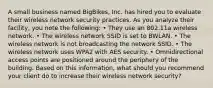 A small business named BigBikes, Inc. has hired you to evaluate their wireless network security practices. As you analyze their facility, you note the following: • They use an 802.11a wireless network. • The wireless network SSID is set to BWLAN. • The wireless network is not broadcasting the network SSID. • The wireless network uses WPA2 with AES security. • Omnidirectional access points are positioned around the periphery of the building. Based on this information, what should you recommend your client do to increase their wireless network security?