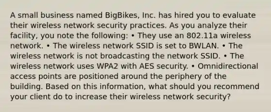 A small business named BigBikes, Inc. has hired you to evaluate their wireless network security practices. As you analyze their facility, you note the following: • They use an 802.11a wireless network. • The wireless network SSID is set to BWLAN. • The wireless network is not broadcasting the network SSID. • The wireless network uses WPA2 with AES security. • Omnidirectional access points are positioned around the periphery of the building. Based on this information, what should you recommend your client do to increase their wireless network security?