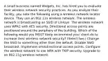 A small business named Widgets, Inc. has hired you to evaluate their wireless network security practices. As you analyze their facility, you note the following using a wireless network locator device. They use an 802.11n wireless network. The wireless network is broadcasting an SSID of Linksys. The wireless network uses WPA2 with AES security. Directional access points are positioned around the periphery of the building. Which of the following would you MOST likely recommend your client do to increase their wireless network security? (Select two.) Change the SSID to something other than the default. Disable SSID broadcast. Implement omnidirectional access points. Configure the wireless network to use WPA with TKIP security. Upgrade to an 802.11g wireless network.