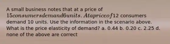 A small business notes that at a price of 15 consumers demand 6 units. At a price of12 consumers demand 10 units. Use the information in the scenario above. What is the price elasticity of demand? a. 0.44 b. 0.20 c. 2.25 d. none of the above are correct