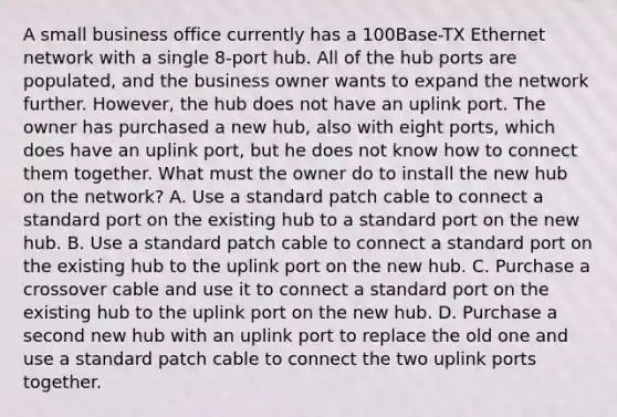 A small business office currently has a 100Base-TX Ethernet network with a single 8-port hub. All of the hub ports are populated, and the business owner wants to expand the network further. However, the hub does not have an uplink port. The owner has purchased a new hub, also with eight ports, which does have an uplink port, but he does not know how to connect them together. What must the owner do to install the new hub on the network? A. Use a standard patch cable to connect a standard port on the existing hub to a standard port on the new hub. B. Use a standard patch cable to connect a standard port on the existing hub to the uplink port on the new hub. C. Purchase a crossover cable and use it to connect a standard port on the existing hub to the uplink port on the new hub. D. Purchase a second new hub with an uplink port to replace the old one and use a standard patch cable to connect the two uplink ports together.