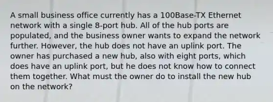 A small business office currently has a 100Base-TX Ethernet network with a single 8-port hub. All of the hub ports are populated, and the business owner wants to expand the network further. However, the hub does not have an uplink port. The owner has purchased a new hub, also with eight ports, which does have an uplink port, but he does not know how to connect them together. What must the owner do to install the new hub on the network?