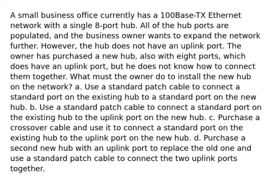 A small business office currently has a 100Base-TX Ethernet network with a single 8-port hub. All of the hub ports are populated, and the business owner wants to expand the network further. However, the hub does not have an uplink port. The owner has purchased a new hub, also with eight ports, which does have an uplink port, but he does not know how to connect them together. What must the owner do to install the new hub on the network? a. Use a standard patch cable to connect a standard port on the existing hub to a standard port on the new hub. b. Use a standard patch cable to connect a standard port on the existing hub to the uplink port on the new hub. c. Purchase a crossover cable and use it to connect a standard port on the existing hub to the uplink port on the new hub. d. Purchase a second new hub with an uplink port to replace the old one and use a standard patch cable to connect the two uplink ports together.