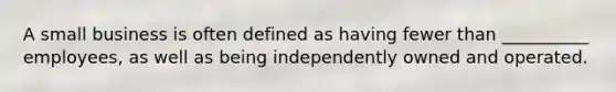 A small business is often defined as having fewer than __________ employees, as well as being independently owned and operated.