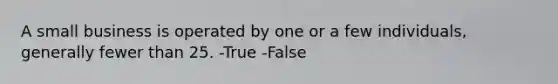 A small business is operated by one or a few individuals, generally fewer than 25. -True -False