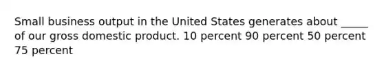 Small business output in the United States generates about _____ of our gross domestic product. 10 percent 90 percent 50 percent 75 percent