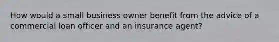 How would a small business owner benefit from the advice of a commercial loan officer and an insurance agent?