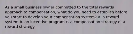 As a small business owner committed to the total rewards approach to compensation, what do you need to establish before you start to develop your compensation system? a. a reward system b. an incentive program c. a compensation strategy d. a reward strategy