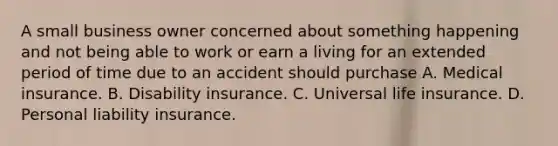 A small business owner concerned about something happening and not being able to work or earn a living for an extended period of time due to an accident should purchase A. Medical insurance. B. Disability insurance. C. Universal life insurance. D. Personal liability insurance.