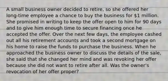 A small business owner decided to retire, so she offered her long-time employee a chance to buy the business for 1 million. She promised in writing to keep the offer open to him for 90 days and to give him enough time to secure financing once he accepted the offer. Over the next few days, the employee cashed out all his retirement accounts and took a second mortgage on his home to raise the funds to purchase the business. When he approached the business owner to discuss the details of the sale, she said that she changed her mind and was revoking her offer because she did not want to retire after all. Was the owner's revocation of her offer proper?