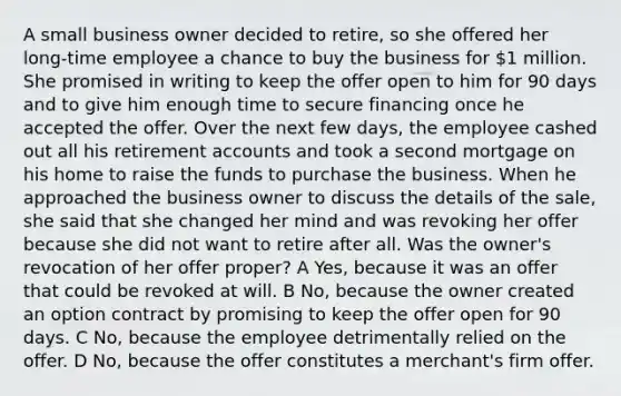 A small business owner decided to retire, so she offered her long-time employee a chance to buy the business for 1 million. She promised in writing to keep the offer open to him for 90 days and to give him enough time to secure financing once he accepted the offer. Over the next few days, the employee cashed out all his retirement accounts and took a second mortgage on his home to raise the funds to purchase the business. When he approached the business owner to discuss the details of the sale, she said that she changed her mind and was revoking her offer because she did not want to retire after all. Was the owner's revocation of her offer proper? A Yes, because it was an offer that could be revoked at will. B No, because the owner created an option contract by promising to keep the offer open for 90 days. C No, because the employee detrimentally relied on the offer. D No, because the offer constitutes a merchant's firm offer.