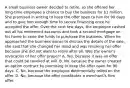 A small business owner decided to retire, so she offered her long-time employee a chance to buy the business for 1 million. She promised in writing to keep the offer open to him for 90 days and to give him enough time to secure financing once he accepted the offer. Over the next few days, the employee cashed out all his retirement accounts and took a second mortgage on his home to raise the funds to purchase the business. When he approached the business owner to discuss the details of the sale, she said that she changed her mind and was revoking her offer because she did not want to retire after all. Was the owner's revocation of her offer proper? A. Yes, because it was an offer that could be revoked at will. B. No, because the owner created an option contract by promising to keep the offer open for 90 days. C. No, because the employee detrimentally relied on the offer. D. No, because the offer constitutes a merchant's firm offer.