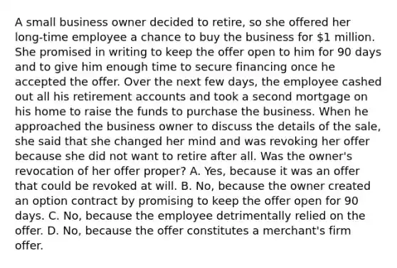 A small business owner decided to retire, so she offered her long-time employee a chance to buy the business for 1 million. She promised in writing to keep the offer open to him for 90 days and to give him enough time to secure financing once he accepted the offer. Over the next few days, the employee cashed out all his retirement accounts and took a second mortgage on his home to raise the funds to purchase the business. When he approached the business owner to discuss the details of the sale, she said that she changed her mind and was revoking her offer because she did not want to retire after all. Was the owner's revocation of her offer proper? A. Yes, because it was an offer that could be revoked at will. B. No, because the owner created an option contract by promising to keep the offer open for 90 days. C. No, because the employee detrimentally relied on the offer. D. No, because the offer constitutes a merchant's firm offer.