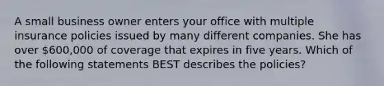 A small business owner enters your office with multiple insurance policies issued by many different companies. She has over 600,000 of coverage that expires in five years. Which of the following statements BEST describes the policies?