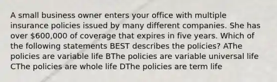 A small business owner enters your office with multiple insurance policies issued by many different companies. She has over 600,000 of coverage that expires in five years. Which of the following statements BEST describes the policies? AThe policies are variable life BThe policies are variable universal life CThe policies are whole life DThe policies are term life