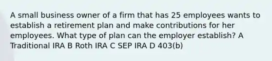 A small business owner of a firm that has 25 employees wants to establish a retirement plan and make contributions for her employees. What type of plan can the employer establish? A Traditional IRA B Roth IRA C SEP IRA D 403(b)