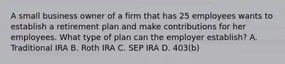 A small business owner of a firm that has 25 employees wants to establish a retirement plan and make contributions for her employees. What type of plan can the employer establish? A. Traditional IRA B. Roth IRA C. SEP IRA D. 403(b)