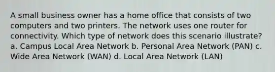 A small business owner has a home office that consists of two computers and two printers. The network uses one router for connectivity. Which type of network does this scenario illustrate? a. Campus Local Area Network b. Personal Area Network (PAN) c. Wide Area Network (WAN) d. Local Area Network (LAN)