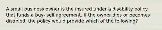 A small business owner is the insured under a disability policy that funds a buy- sell agreement. If the owner dies or becomes disabled, the policy would provide which of the following?