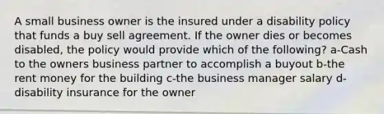 A small business owner is the insured under a disability policy that funds a buy sell agreement. If the owner dies or becomes disabled, the policy would provide which of the following? a-Cash to the owners business partner to accomplish a buyout b-the rent money for the building c-the business manager salary d-disability insurance for the owner