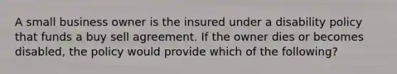 A small business owner is the insured under a disability policy that funds a buy sell agreement. If the owner dies or becomes disabled, the policy would provide which of the following?