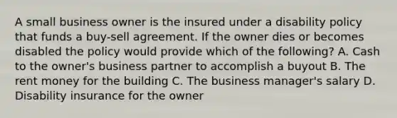 A small business owner is the insured under a disability policy that funds a buy-sell agreement. If the owner dies or becomes disabled the policy would provide which of the following? A. Cash to the owner's business partner to accomplish a buyout B. The rent money for the building C. The business manager's salary D. Disability insurance for the owner