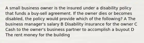 A small business owner is the insured under a disability policy that funds a buy-sell agreement. If the owner dies or becomes disabled, the policy would provide which of the following? A The business manager's salary B Disability insurance for the owner C Cash to the owner's business partner to accomplish a buyout D The rent money for the building