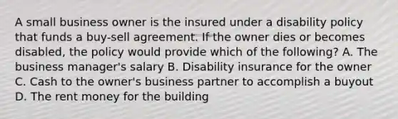 A small business owner is the insured under a disability policy that funds a buy-sell agreement. If the owner dies or becomes disabled, the policy would provide which of the following? A. The business manager's salary B. Disability insurance for the owner C. Cash to the owner's business partner to accomplish a buyout D. The rent money for the building