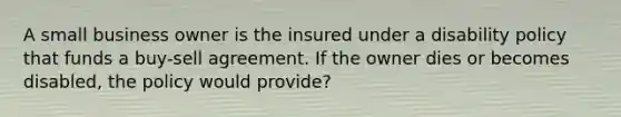 A small business owner is the insured under a disability policy that funds a buy-sell agreement. If the owner dies or becomes disabled, the policy would provide?