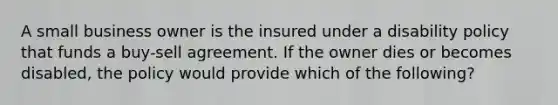 A small business owner is the insured under a disability policy that funds a buy-sell agreement. If the owner dies or becomes disabled, the policy would provide which of the following?