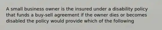 A small business owner is the insured under a disability policy that funds a buy-sell agreement if the owner dies or becomes disabled the policy would provide which of the following