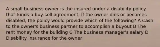 A small business owner is the insured under a disability policy that funds a buy-sell agreement. If the owner dies or becomes disabled, the policy would provide which of the following? A Cash to the owner's business partner to accomplish a buyout B The rent money for the building C The business manager's salary D Disability insurance for the owner