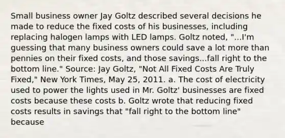 Small business owner Jay Goltz described several decisions he made to reduce the fixed costs of his​ businesses, including replacing halogen lamps with LED lamps. Goltz​ noted, "...I'm guessing that many business owners could save a lot more than pennies on their fixed​ costs, and those savings...fall right to the bottom​ line." ​Source: Jay​ Goltz, "Not All Fixed Costs Are Truly​ Fixed," New York Times​, May​ 25, 2011. a. The cost of electricity used to power the lights used in Mr.​ Goltz' businesses are fixed costs because these costs b. Goltz wrote that reducing fixed costs results in savings that​ "fall right to the bottom​ line" because