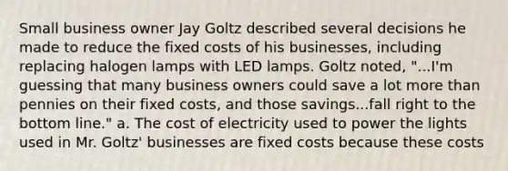 Small business owner Jay Goltz described several decisions he made to reduce the fixed costs of his​ businesses, including replacing halogen lamps with LED lamps. Goltz​ noted, "...I'm guessing that many business owners could save a lot more than pennies on their fixed​ costs, and those savings...fall right to the bottom​ line." a. The cost of electricity used to power the lights used in Mr.​ Goltz' businesses are fixed costs because these costs