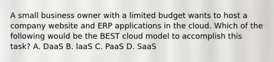 A small business owner with a limited budget wants to host a company website and ERP applications in the cloud. Which of the following would be the BEST cloud model to accomplish this task? A. DaaS B. laaS C. PaaS D. SaaS